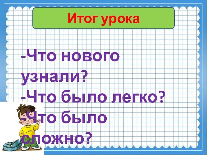 Итог урока-Что нового узнали?-Что было легко?-Что было сложно?