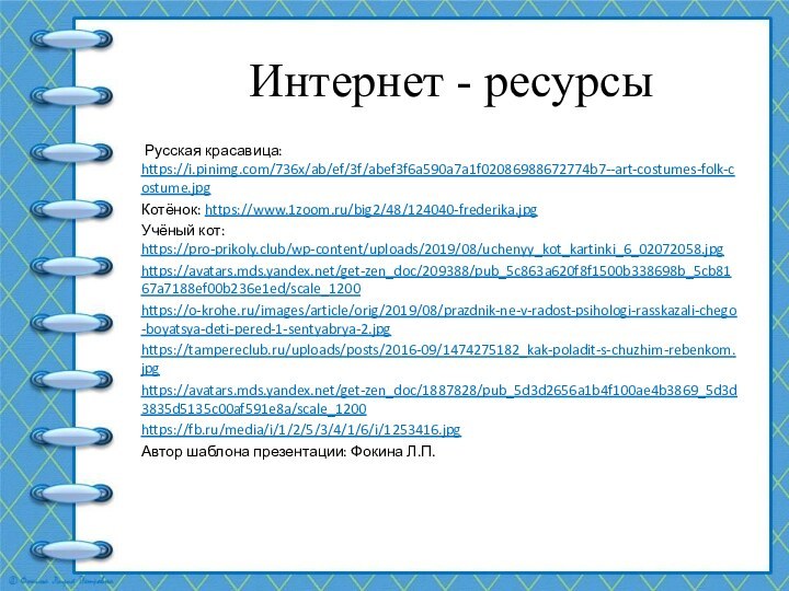 Интернет - ресурсы Русская красавица: https://i.pinimg.com/736x/ab/ef/3f/abef3f6a590a7a1f02086988672774b7--art-costumes-folk-costume.jpgКотёнок: https://www.1zoom.ru/big2/48/124040-frederika.jpgУчёный кот: https://pro-prikoly.club/wp-content/uploads/2019/08/uchenyy_kot_kartinki_6_02072058.jpghttps://avatars.mds.yandex.net/get-zen_doc/209388/pub_5c863a620f8f1500b338698b_5cb8167a7188ef00b236e1ed/scale_1200https://o-krohe.ru/images/article/orig/2019/08/prazdnik-ne-v-radost-psihologi-rasskazali-chego-boyatsya-deti-pered-1-sentyabrya-2.jpghttps://tampereclub.ru/uploads/posts/2016-09/1474275182_kak-poladit-s-chuzhim-rebenkom.jpghttps://avatars.mds.yandex.net/get-zen_doc/1887828/pub_5d3d2656a1b4f100ae4b3869_5d3d3835d5135c00af591e8a/scale_1200https://fb.ru/media/i/1/2/5/3/4/1/6/i/1253416.jpgАвтор шаблона презентации: Фокина Л.П.