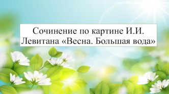 Презентация по теме Составление сочинения по репродукции картины художника И.И. Левитана Весна. Большая вода