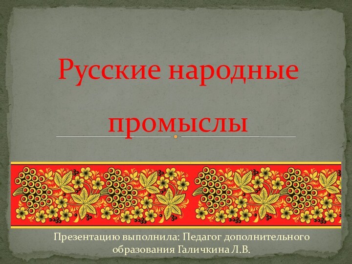 Презентацию выполнила: Педагог дополнительного образования Галичкина Л.В.Русские народные промыслы