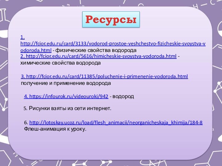 Ресурсы1. http://fcior.edu.ru/card/3133/vodorod-prostoe-veshchestvo-fizicheskie-svoystva-vodoroda.html - физические свойства водорода2. http://fcior.edu.ru/card/5616/himicheskie-svoystva-vodoroda.html - химические свойства водорода3. http://fcior.edu.ru/card/11385/poluchenie-i-primenenie-vodoroda.html