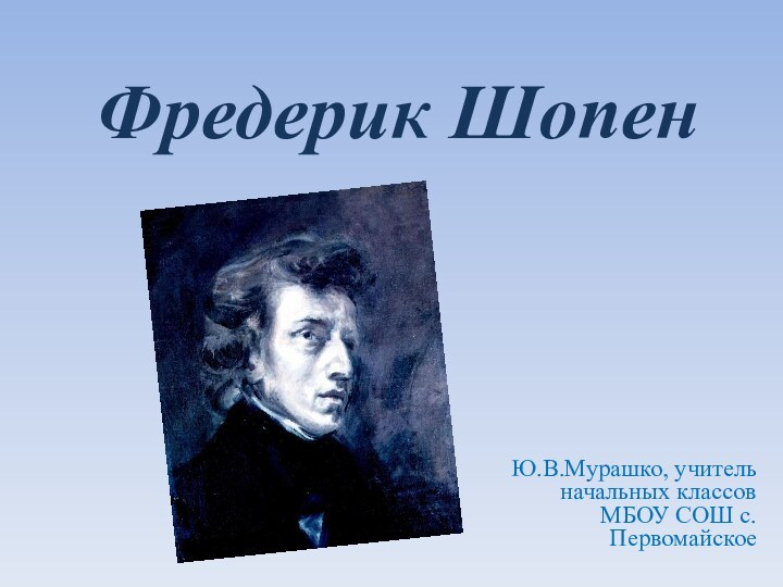 Фредерик Шопен Ю.В.Мурашко, учитель начальных классов МБОУ СОШ с.Первомайское