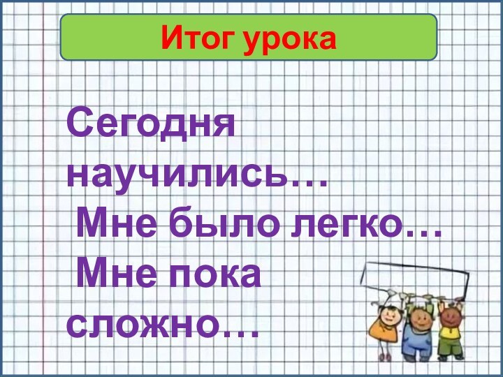 Итог урокаСегодня научились… Мне было легко… Мне пока сложно…