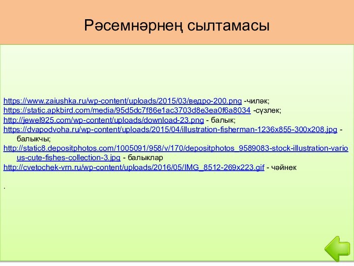 Рәсемнәрнең сылтамасыhttps://www.zaiushka.ru/wp-content/uploads/2015/03/ведро-200.png -чиләк; https://static.apkbird.com/media/95d5dc7f86e1ac3703d8e3ea0f6a8034 -сүзлек;http://jewel925.com/wp-content/uploads/download-23.png - балык;https://dvapodvoha.ru/wp-content/uploads/2015/04/illustration-fisherman-1236x855-300x208.jpg - балыкчы;http://static8.depositphotos.com/1005091/958/v/170/depositphotos_9589083-stock-illustration-various-cute-fishes-collection-3.jpg - балыкларhttp://cvetochek-vrn.ru/wp-content/uploads/2016/05/IMG_8512-269x223.gif - чәйнек.