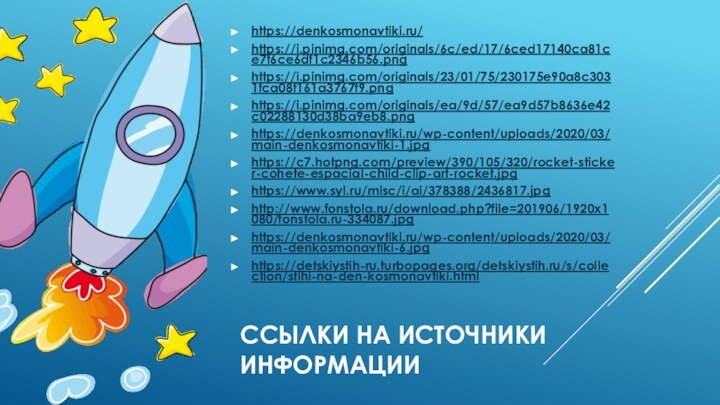 Ссылки на источники информацииhttps://denkosmonavtiki.ru/ https://i.pinimg.com/originals/6c/ed/17/6ced17140ca81ce7f6ce6df1c2346b56.pnghttps://i.pinimg.com/originals/23/01/75/230175e90a8c3031fca08f161a3767f9.pnghttps://i.pinimg.com/originals/ea/9d/57/ea9d57b8636e42c02288130d38ba9eb8.pnghttps://denkosmonavtiki.ru/wp-content/uploads/2020/03/main-denkosmonavtiki-1.jpg https://c7.hotpng.com/preview/390/105/320/rocket-sticker-cohete-espacial-child-clip-art-rocket.jpg https://www.syl.ru/misc/i/ai/378388/2436817.jpg http://www.fonstola.ru/download.php?file=201906/1920x1080/fonstola.ru-334087.jpg https://denkosmonavtiki.ru/wp-content/uploads/2020/03/main-denkosmonavtiki-6.jpg https://detskiystih-ru.turbopages.org/detskiystih.ru/s/collection/stihi-na-den-kosmonavtiki.html