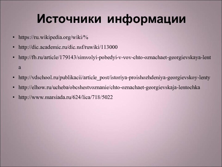 Источники информацииhttps://ru.wikipedia.org/wiki/%http://dic.academic.ru/dic.nsf/ruwiki/113000http://fb.ru/article/179143/simvolyi-pobedyi-v-vov-chto-oznachaet-georgievskaya-lentahttp://vdschool.ru/publikacii/article_post/istoriya-proishozhdeniya-georgievskoy-lentyhttp://elhow.ru/ucheba/obcshestvoznanie/chto-oznachaet-georgievskaja-lentochkahttp://www.marsiada.ru/624/lica/718/5022