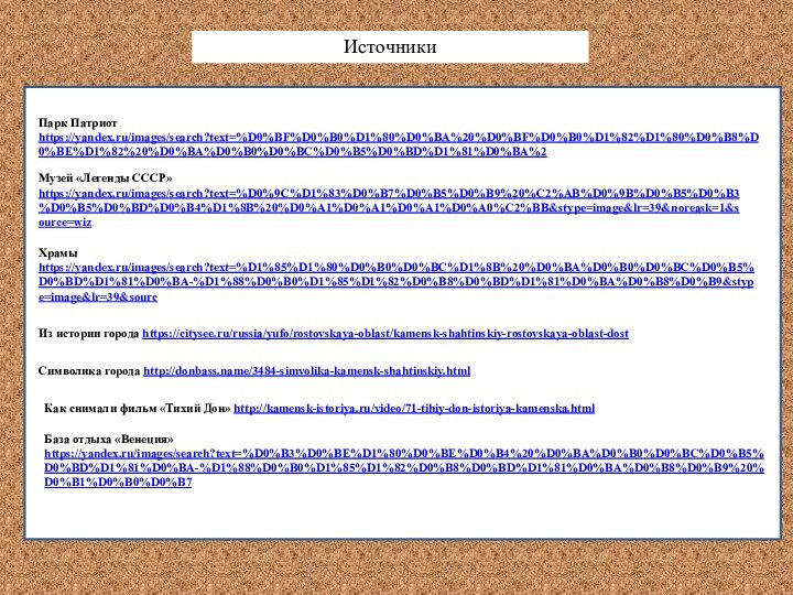 http://kamensk-istoriya.ru/video/71-tihiy-don-istoriya-kamenska.htmlПарк Патриот https://yandex.ru/images/search?text=%D0%BF%D0%B0%D1%80%D0%BA%20%D0%BF%D0%B0%D1%82%D1%80%D0%B8%D0%BE%D1%82%20%D0%BA%D0%B0%D0%BC%D0%B5%D0%BD%D1%81%D0%BA%2ИсточникиМузей «Легенды СССР» https://yandex.ru/images/search?text=%D0%9C%D1%83%D0%B7%D0%B5%D0%B9%20%C2%AB%D0%9B%D0%B5%D0%B3%D0%B5%D0%BD%D0%B4%D1%8B%20%D0%A1%D0%A1%D0%A1%D0%A0%C2%BB&stype=image&lr=39&noreask=1&source=wizХрамы https://yandex.ru/images/search?text=%D1%85%D1%80%D0%B0%D0%BC%D1%8B%20%D0%BA%D0%B0%D0%BC%D0%B5%D0%BD%D1%81%D0%BA-%D1%88%D0%B0%D1%85%D1%82%D0%B8%D0%BD%D1%81%D0%BA%D0%B8%D0%B9&stype=image&lr=39&sourcИз истории города https://citysee.ru/russia/yufo/rostovskaya-oblast/kamensk-shahtinskiy-rostovskaya-oblast-dostСимволика города http://donbass.name/3484-simvolika-kamensk-shahtinskiy.htmlКак