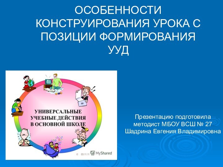 ОСОБЕННОСТИ КОНСТРУИРОВАНИЯ УРОКА С ПОЗИЦИИ ФОРМИРОВАНИЯ УУДПрезентацию подготовила методист МБОУ ВСШ № 27 Шадрина Евгения Владимировна