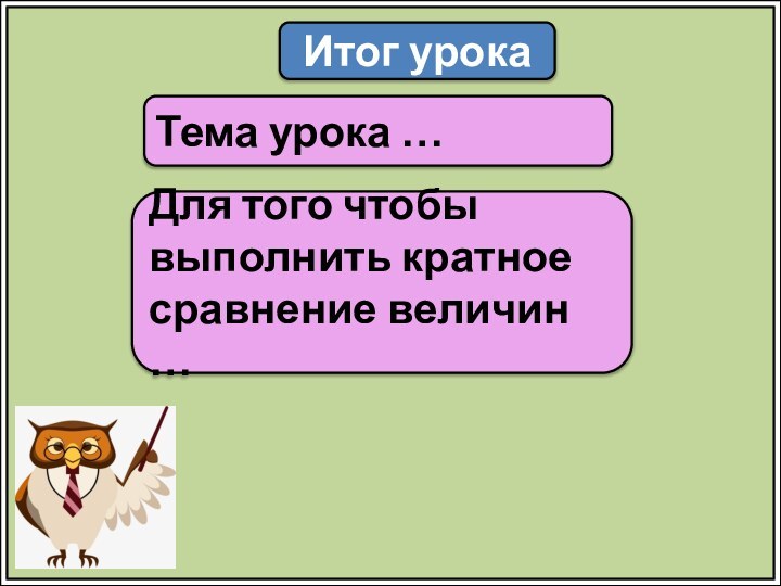 Итог урокаТема урока …Для того чтобы выполнить кратное сравнение величин …