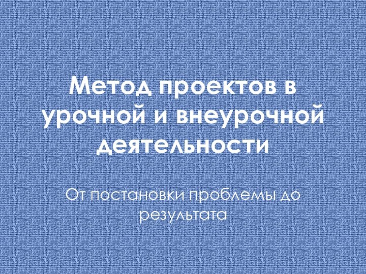 Метод проектов в урочной и внеурочной деятельностиОт постановки проблемы до результата