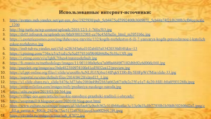 Использованные интернет-источники:https://avatars.mds.yandex.net/get-zen_doc/1925930/pub_5cb4475cd5992400b3609071_5cb44a74f21f6200b3cf04ce/scale_1200http://big-turtle.ru/wp-content/uploads/2018/12/1-1-768x583.jpghttps://ds05.infourok.ru/uploads/ex/0da9/00182988-ce76c45d/hello_html_m3951b6e.jpghttps://i.esotericcosmos.com/img/duhovnoe-razvitie/132/kogda-rozhdestvo-6-ili-7-yanvarya-kogda-pravoslavnoe-i-katolicheskoe-rozhdestvo.jpghttps://im0-tub-ru.yandex.net/i?id=a2f6345a6cd102abfd5a83420330d848&n=13https://i.pinimg.com/736x/c5/e5/cd/c5e5cd579316f9b9fd44dbc5b38c13f8.jpg https://i.ytimg.com/vi/qTgkK78hes4/maxresdefault.jpghttps://fs.znanio.ru/methodology/images/11/0f/110fa0e6ca7a0f0a4649f7102d6b92c6d00dc868.jpghttp://puzzleit.org/image/ece3bde48238097410fa41cd5032ea12/preview.jpghttps://cf.ppt-online.org/files1/slide/u/uxnHoAcNLfG3Xj6sz14IPqkSTJRvBy5E0FpWt7Mia/slide-33.jpghttps://nsportal.ru/sites/default/files/2014/04/20/slayd15_1.jpghttps://s1.slide-share.ru/s_slide/8476c3d73abc2080a49bf2863a662e67/a9e2c25f-e1e7-4c20-8fd1-b8a0593126fa.jpeghttps://smtp.miloliza.com/images/mify/predaniya-russkogo-naroda.jpghttps://stihi.ru/pics/2019/03/10/564.jpghttps://village-eco.com/articles/russkie-narodnye-prazdniki-traditsii-i-obryady/https://vospitatel19.blogspot.com/2020/08/blog-post.htmlhttps://www.culture.ru/storage/images/a83de8ae65c9ecb362c314b64eafcc3c/13c0a18c8b77930b1b50d6302606d2e2.jpeg/c_fill,g_center,w_400,h_292/0c77ec5172a83031eccd3ca002b917f4.jpeghttps://yavarda.ru/images/artmir/sub_47072.jpg