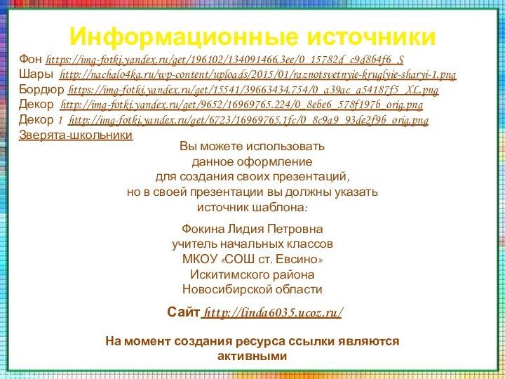 Информационные источникиФон https://img-fotki.yandex.ru/get/196102/134091466.3ee/0_15782d_c9d8b4f6_S Шары http://nachalo4ka.ru/wp-content/uploads/2015/01/raznotsvetnyie-kruglyie-sharyi-1.pngБордюр https://img-fotki.yandex.ru/get/15541/39663434.754/0_a39ac_a54187f5_XL.pngДекор http://img-fotki.yandex.ru/get/9652/16969765.224/0_8ebe6_578f197b_orig.pngДекор 1 http://img-fotki.yandex.ru/get/6723/16969765.1fc/0_8c9a9_93de2f9b_orig.pngЗверята-школьникиНа момент создания ресурса ссылки являются активными