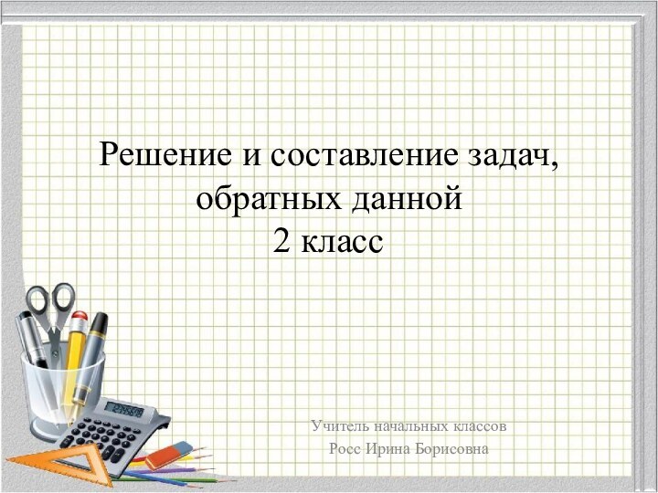 Решение и составление задач, обратных данной 2 классУчитель начальных классовРосс Ирина Борисовна