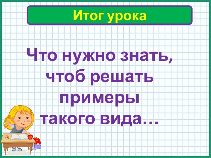 Итог урокаЧто нужно знать, чтоб решать примеры такого вида…