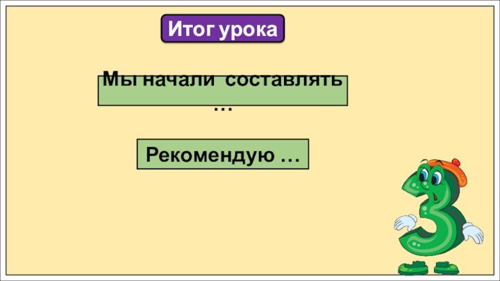 Итог урокаМы начали составлять …Рекомендую …