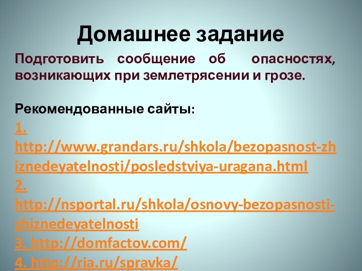 Домашнее заданиеПодготовить сообщение об опасностях, возникающих при землетрясении и грозе.Рекомендованные сайты:1. http://www.grandars.ru/shkola/bezopasnost-zhiznedeyatelnosti/posledstviya-uragana.html2. http://nsportal.ru/shkola/osnovy-bezopasnosti-zhiznedeyatelnosti3. http://domfactov.com/4. http://ria.ru/spravka/5. www.obzh.ru