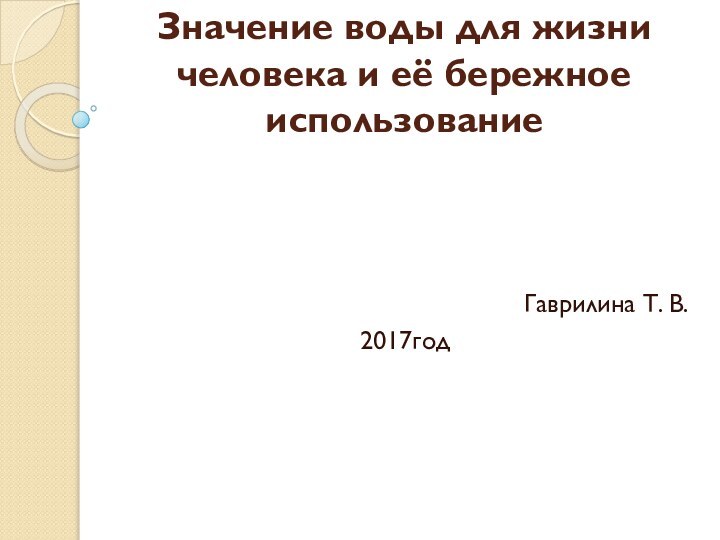 Значение воды для жизни человека и её бережное использованиеГаврилина Т. В.  2017год