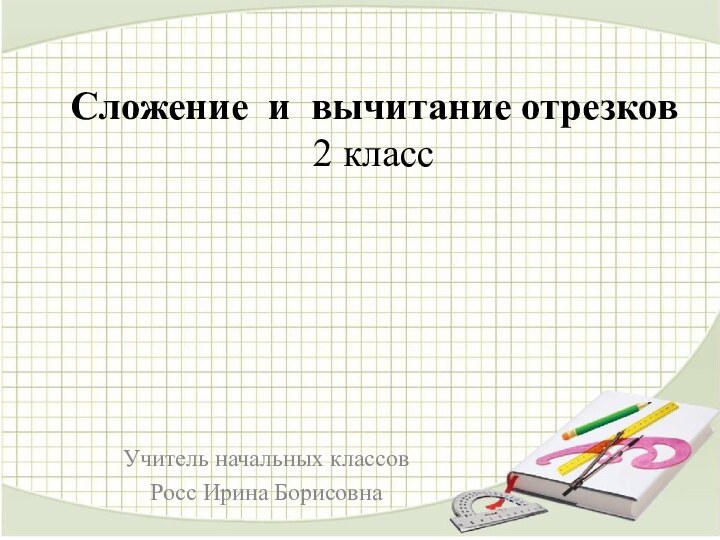 Сложение и вычитание отрезков 2 класс Учитель начальных классовРосс Ирина Борисовна