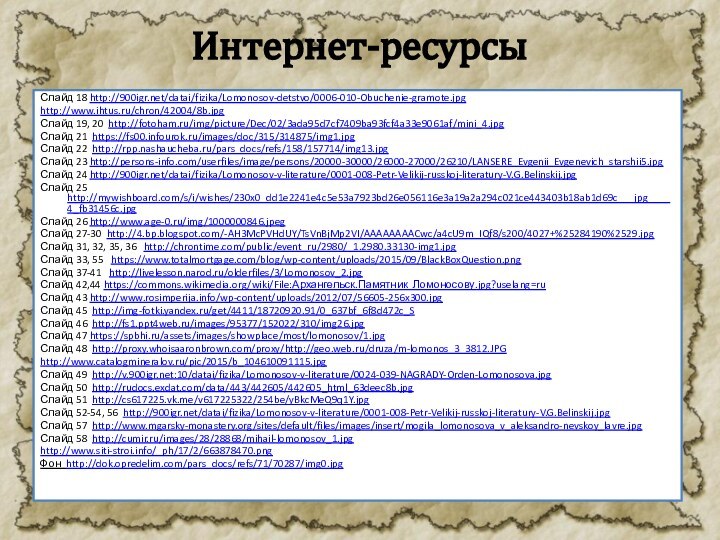 Интернет-ресурсыСлайд 18 http:///datai/fizika/Lomonosov-detstvo/0006-010-Obuchenie-gramote.jpghttp://www.ihtus.ru/chron/42004/8b.jpgСлайд 19, 20 http://fotoham.ru/img/picture/Dec/02/3ada95d7cf7409ba93fcf4a33e9061af/mini_4.jpgСлайд 21 https://fs00.infourok.ru/images/doc/315/314875/img1.jpgСлайд 22 http://rpp.nashaucheba.ru/pars_docs/refs/158/157714/img13.jpgСлайд 23 http://persons-info.com/userfiles/image/persons/20000-30000/26000-27000/26210/LANSERE_Evgenii_Evgenevich_starshii5.jpgСлайд