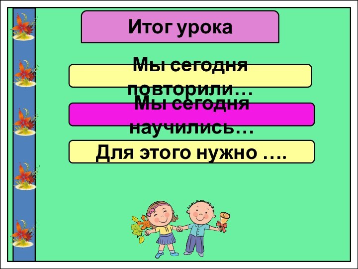 Итог урокаМы сегодня повторили…Мы сегодня научились…Для этого нужно ….