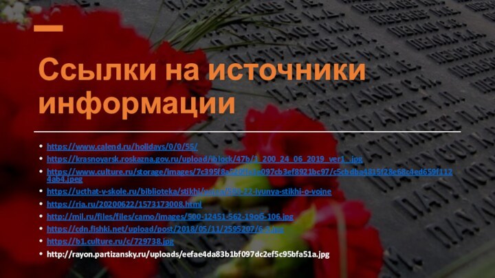 Ссылки на источники информацииhttps://www.calend.ru/holidays/0/0/55/ https://krasnoyarsk.roskazna.gov.ru/upload/iblock/47b/1_200_24_06_2019_ver1_.jpghttps://www.culture.ru/storage/images/7c395f8a520ffe3e097cb3ef8921bc97/c5cbdba4815f28e68c4ed659f1124ab4.jpeg https://ucthat-v-skole.ru/biblioteka/stikhi/vojna/580-22-iyunya-stikhi-o-vojne https://ria.ru/20200622/1573173008.html http://mil.ru/files/files/camo/images/500-12451-562-19об-106.jpg https://cdn.fishki.net/upload/post/2018/05/11/2595207/6-3.jpg https://b1.culture.ru/c/729738.jpg http://rayon.partizansky.ru/uploads/eefae4da83b1bf097dc2ef5c95bfa51a.jpg