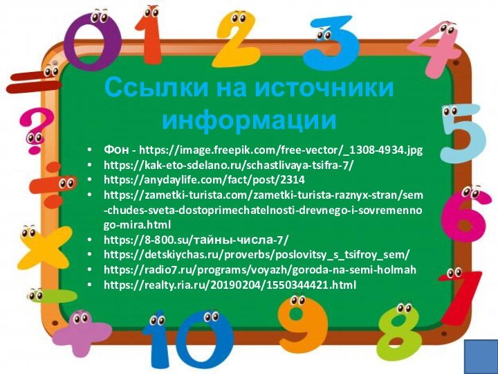 Ссылки на источники информацииФон - https://image.freepik.com/free-vector/_1308-4934.jpghttps://kak-eto-sdelano.ru/schastlivaya-tsifra-7/https://anydaylife.com/fact/post/2314https://zametki-turista.com/zametki-turista-raznyx-stran/sem-chudes-sveta-dostoprimechatelnosti-drevnego-i-sovremennogo-mira.htmlhttps://8-800.su/тайны-числа-7/https://detskiychas.ru/proverbs/poslovitsy_s_tsifroy_sem/https://radio7.ru/programs/voyazh/goroda-na-semi-holmahhttps://realty.ria.ru/20190204/1550344421.html