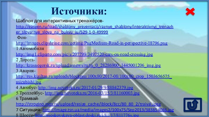 Источники:Шаблон для интерактивных тренажёров- http://easyen.ru/load/shablony_prezentacij/raznye_shablony/interaktivnyj_trenazher_slovarnye_slova_na_bukvu_ju/529-1-0-49999 Фон- http://images.clipshrine.com/getimg/PngMedium-Road-in-perspective-18796.png 1 Автомобили http://img1.cliparto.com/pic/s/207799/3497520-cars-on-road-crossing.jpg 2 Дорога-