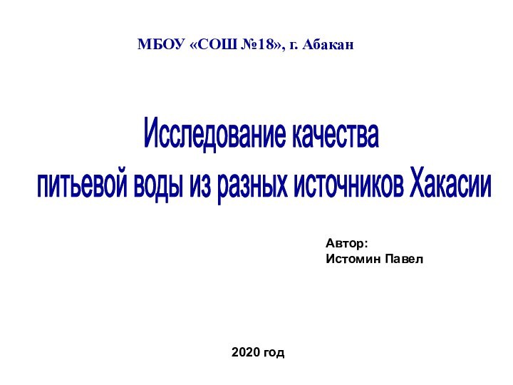 МБОУ «СОШ №18», г. АбаканАвтор:Истомин Павел2020 годИсследование качества 
 питьевой воды из разных источников Хакасии