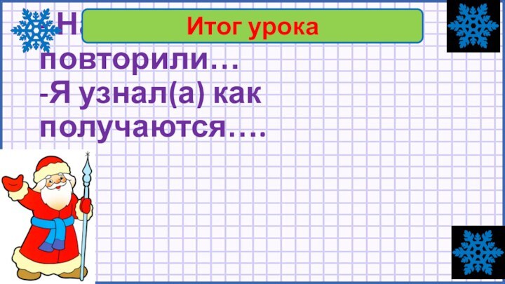 - На уроке мы повторили… -Я узнал(а) как получаются….Итог урока