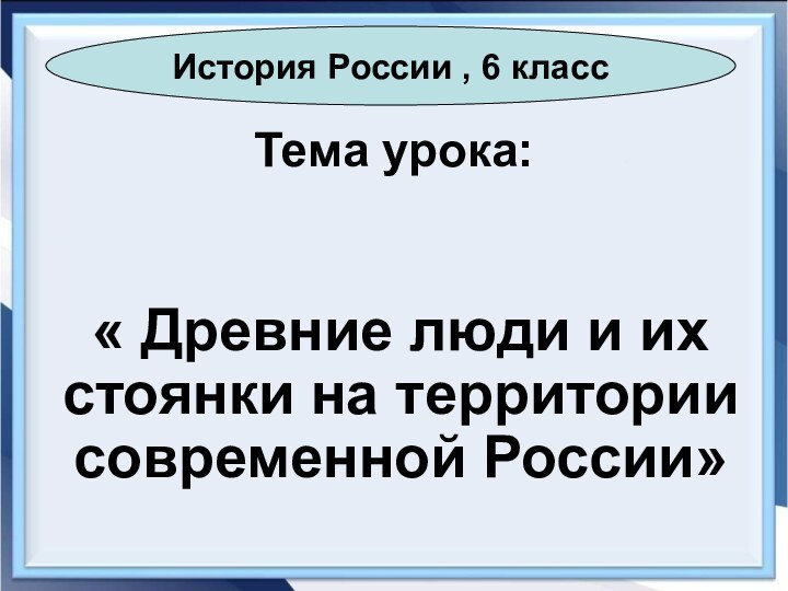 Тема урока:« Древние люди и их стоянки на территории современной России»История России , 6 класс