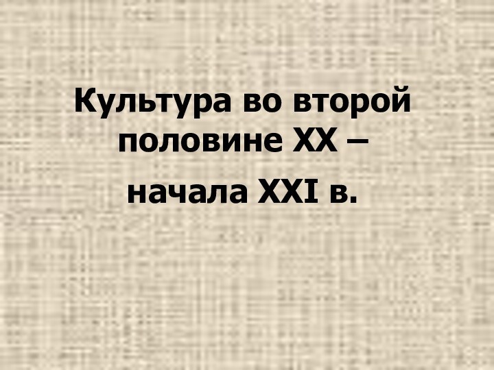 Культура во второй половине XX –  начала XXI в.