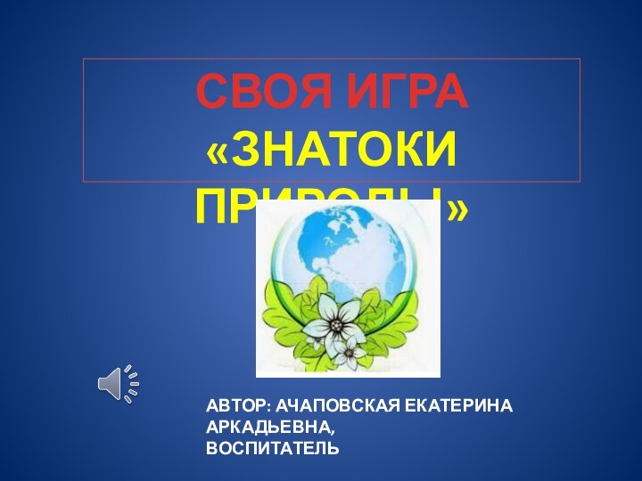 СВОЯ ИГРА«ЗНАТОКИ ПРИРОДЫ»АВТОР: АЧАПОВСКАЯ ЕКАТЕРИНА АРКАДЬЕВНА,ВОСПИТАТЕЛЬ