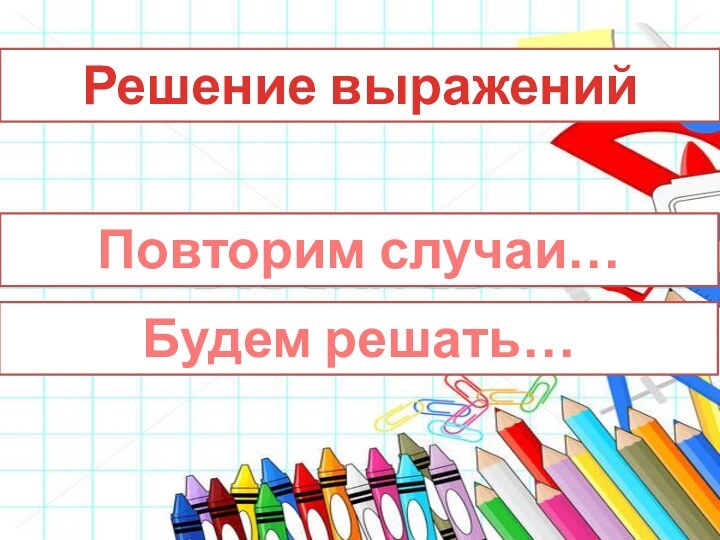 Решение выраженийПовторим случаи…Будем решать…