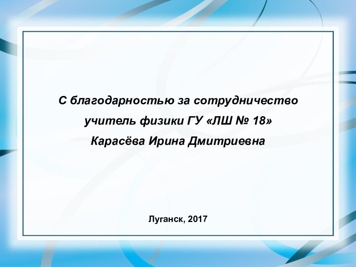 С благодарностью за сотрудничествоучитель физики ГУ «ЛШ № 18»Карасёва Ирина ДмитриевнаЛуганск, 2017