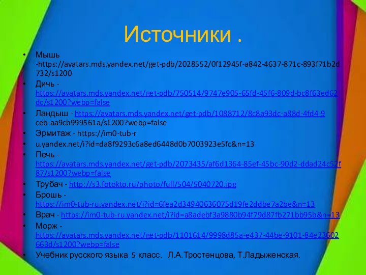 Источники .Мышь -https://avatars.mds.yandex.net/get-pdb/2028552/0f12945f-a842-4637-871c-893f71b2d732/s1200Дичь - https://avatars.mds.yandex.net/get-pdb/750514/9747e905-65fd-45f6-809d-bc8f63ed62dc/s1200?webp=falseЛандыш - https://avatars.mds.yandex.net/get-pdb/1088712/8c8a93dc-a88d-4fd4-9 ceb-aa9cb999561a/s1200?webp=falseЭрмитаж - https://im0-tub-ru.yandex.net/i?id=da8f9293c6a8ed6448d0b7003923e5fc&n=13Печь - https://avatars.mds.yandex.net/get-pdb/2073435/af6d1364-85ef-45bc-90d2-ddad24c52f87/s1200?webp=false