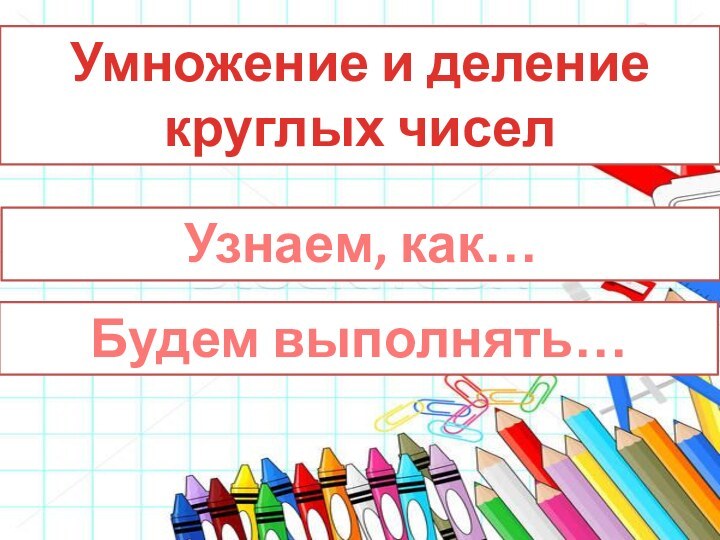 Умножение и деление круглых чиселУзнаем, как…Будем выполнять…