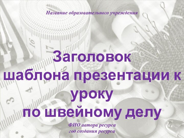 Заголовок шаблона презентации к урокупо швейному делуНазвание образовательного учрежденияФИО автора ресурсагод создания ресурса