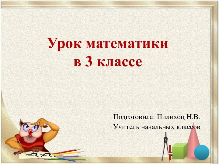 Урок математики  в 3 классе Подготовила: Пилихоц Н.В.Учитель начальных классов