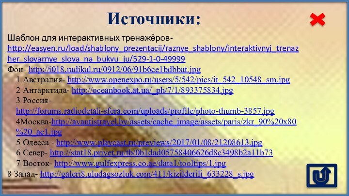 Источники:Шаблон для интерактивных тренажёров- http://easyen.ru/load/shablony_prezentacij/raznye_shablony/interaktivnyj_trenazher_slovarnye_slova_na_bukvu_ju/529-1-0-49999Фон- http://i018.radikal.ru/0912/06/91b6ce1bdbbat.jpg 1 Австралия- http://www.openexpo.ru/users/5/542/pics/it_542_10548_sm.jpg 2 Антарктида- http://oceanbook.at.ua/_ph/7/1/893375834.jpg