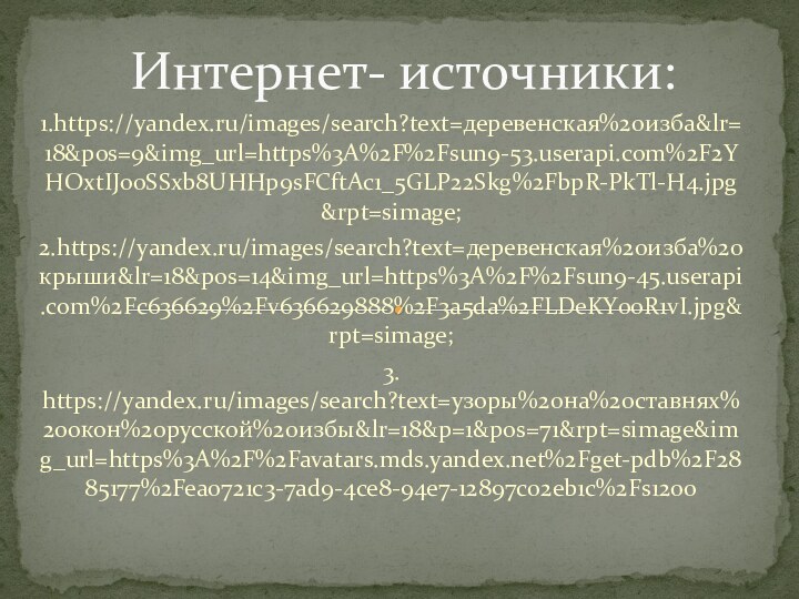 1.https://yandex.ru/images/search?text=деревенская%20изба&lr=18&pos=9&img_url=https%3A%2F%2Fsun9-53.userapi.com%2F2YHOxtIJo0SSxb8UHHp9sFCftAc1_5GLP22Skg%2FbpR-PkTl-H4.jpg&rpt=simage;2.https://yandex.ru/images/search?text=деревенская%20изба%20крыши&lr=18&pos=14&img_url=https%3A%2F%2Fsun9-45.userapi.com%2Fc636629%2Fv636629888%2F3a5da%2FLDeKY00R1vI.jpg&rpt=simage;3. https://yandex.ru/images/search?text=узоры%20на%20ставнях%20окон%20русской%20избы&lr=18&p=1&pos=71&rpt=simage&img_url=https%3A%2F%2Favatars.mds.yandex.net%2Fget-pdb%2F2885177%2Fea0721c3-7ad9-4ce8-94e7-12897c02eb1c%2Fs1200Интернет- источники: