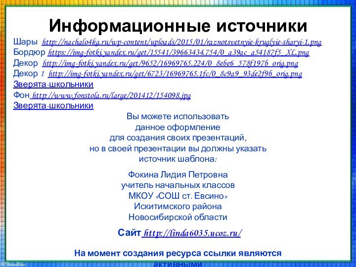 Информационные источникиШары http://nachalo4ka.ru/wp-content/uploads/2015/01/raznotsvetnyie-kruglyie-sharyi-1.pngБордюр https://img-fotki.yandex.ru/get/15541/39663434.754/0_a39ac_a54187f5_XL.pngДекор http://img-fotki.yandex.ru/get/9652/16969765.224/0_8ebe6_578f197b_orig.pngДекор 1 http://img-fotki.yandex.ru/get/6723/16969765.1fc/0_8c9a9_93de2f9b_orig.pngЗверята-школьникиФон http://www.fonstola.ru/large/201412/154098.jpgЗверята-школьникиНа момент создания ресурса ссылки являются активными