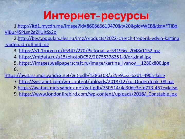 Интернет-ресурсы1.http://itd1.mycdn.me/image?id=860866619470&t=20&plc=WEB&tkn=*TIBbVIBur4SPLsn2gZIiUltSx2o2.http://best.popularsales.ru/img/products/2022-cherch-frederik-edvin-kartina-vodopad-rutland.jpg3. https://s1.1zoom.ru/b5347/270/Pictorial_ar531956_2048x1152.jpg4. https://mtdata.ru/u15/photoDC52/20755378251-0/original.jpg5. https://images.wallpaperscraft.ru/image/kartina_ivanov__1280x800.jpg6. https://avatars.mds.yandex.net/get-pdb/1386308/a25e9ce3-62d1-490a-false7. http://svistanet.com/wp-content/uploads/2018/12/xu_Onderdonk_08.jpg8.https://avatars.mds.yandex.net/get-pdb/750514/4e30de3e-d773-457e=false9. https://www.londonfirebird.com/wp-content/uploads/2016/_Constable.jpg