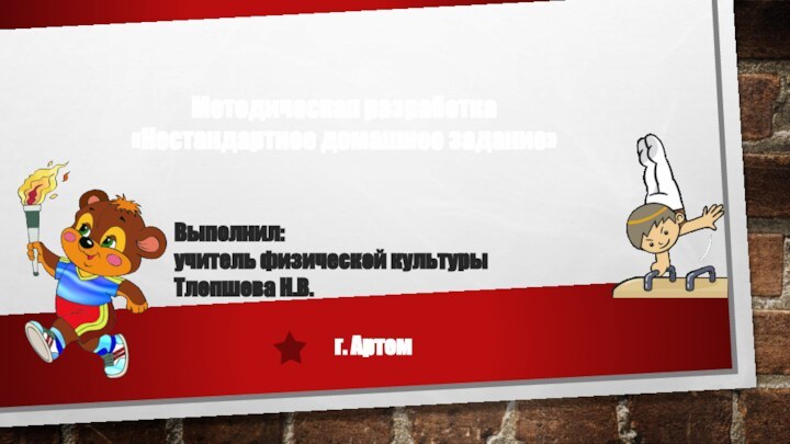 Методическая разработка «Нестандартное домашнее задание»г. АртемВыполнил:  учитель физической культуры  Тлепшева Н.В.