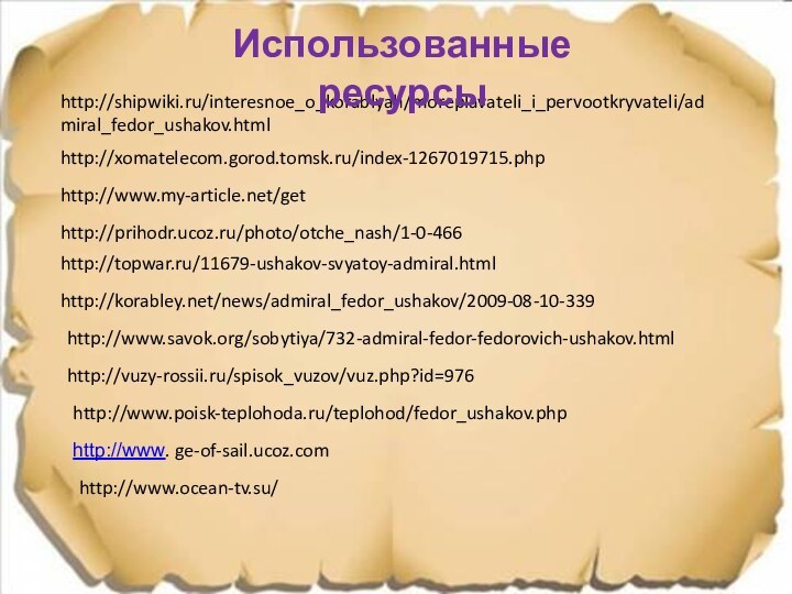 http://prihodr.ucoz.ru/photo/otche_nash/1-0-466http://www.my-article.net/gethttp://topwar.ru/11679-ushakov-svyatoy-admiral.htmlhttp://korabley.net/news/admiral_fedor_ushakov/2009-08-10-339http://shipwiki.ru/interesnoe_o_korablyah/moreplavateli_i_pervootkryvateli/admiral_fedor_ushakov.htmlhttp://www.savok.org/sobytiya/732-admiral-fedor-fedorovich-ushakov.htmlhttp://vuzy-rossii.ru/spisok_vuzov/vuz.php?id=976http://www.poisk-teplohoda.ru/teplohod/fedor_ushakov.phphttp://www. ge-of-sail.ucoz.comhttp://xomatelecom.gorod.tomsk.ru/index-1267019715.phpИспользованные ресурсыhttp://www.ocean-tv.su/