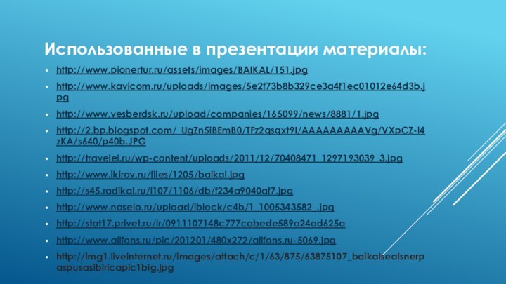 Использованные в презентации материалы:http://www.pionertur.ru/assets/images/BAIKAL/151.jpg  http://www.kavicom.ru/uploads/images/5e2f73b8b329ce3a4f1ec01012e64d3b.jpg http://www.vesberdsk.ru/upload/companies/165099/news/8881/1.jpghttp://2.bp.blogspot.com/_UgZn5iBEmB0/TFz2qsqxt9I/AAAAAAAAAVg/VXpCZ-l4zKA/s640/p40b.JPGhttp://travelel.ru/wp-content/uploads/2011/12/70408471_1297193039_3.jpghttp://www.ikirov.ru/files/1205/baikal.jpghttp://s45.radikal.ru/i107/1106/db/f234a9040af7.jpghttp://www.naselo.ru/upload/iblock/c4b/1_1005343582_.jpghttp://stat17.privet.ru/lr/0911107148c777cabede589a24ad625ahttp://www.allfons.ru/pic/201201/480x272/allfons.ru-5069.jpghttp://img1.liveinternet.ru/images/attach/c/1/63/875/63875107_baikalsealsnerpaspusasibiricapic1big.jpg