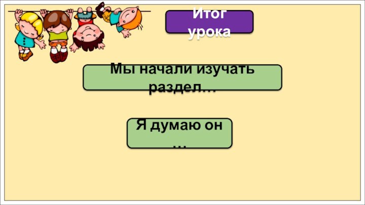 Мы начали изучать раздел…Итог урокаЯ думаю он …