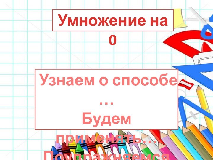 Умножение на 0Узнаем о способе …Будем применять…Поупражняемся…