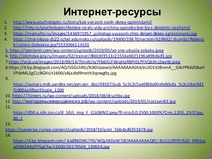 Интернет-ресурсыhttp://www.psychologies.ru/story/kak-vyirastit-svoih-detey-optimistami/http://ritty.ru/psychologies/detskie-strahi-vidy-prichiny-sposoby-bor-by-s-detskimi-strahami/https://mamafm.ru/images/1436971957_psihologi-vyyasnili-chto-delaet-detey-agressivnymi.jpghttps://zhornikova-ds22-schel.edumsko.ru/uploads/19900/19870/section/619842/.thumbs/Rebenok-i-stress-Golyaeva.jpg?15320661141015. https://tayniymir.com/wp-content/uploads/2019/05/vo-sne-ukusila-sobaka.jpeg6. http://akimova-psy.ru/images/K2/trainer/db0cbf3511c21556ab021196a89bdad1.jpg7.https://znaj.ua/images/2018/09/14/TVniKUty7Yb6lEcFWrgHaRBPr0LPFhQb3hJ2wytb.jpeg8.https://4.bp.blogspot.com/AQ7v5GLhRIc/XJX0LtoxwiI/AAAAAAAADt4/eLKD1tOBmnA__GtkPPkXdDkxHFP4eML2gCLcBGAs/s1600/a8jazbd9mxtlt3qowg0q.jpg9. https://avatars.mds.yandex.net/get-zen_doc/49107/pub_5c3c2c5ae0f88a00afe80cda_5c3c2dac9d1f1d00aa3fbacf/scale_120010. https://7sisters.ru/wp-content/uploads/2018/08/druzhba.jpg11. http://молодежьсеверодвинска.рф/wp-content/uploads/2019/01/nastavnik3.jpg12. https://d50-a.sdn.szn.cz/d_50/c_img_F_C/aS8INZ.jpeg?fl=cro,0,0,1500,1000%7Cres,1200,,1%7Cjpg,80,,113. https://sueveriya.ru/wp-content/uploads/2018/10/post_5bbdad6351878.jpg14. https://4.bp.blogspot.com/-Xad96DWL7Y0/WQsXKDyW7dI/AAAAAAAAQfE/-BUULORYR7kZ0_RRF6vsa049CkMqlYFSgCEw/s1600/20170504_130034.jpg