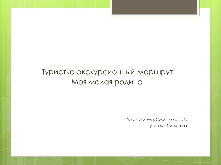 Туристко-экскурсионный маршрут Моя малая родинаРуководитель:Смирнова Е.В.учитель биологии