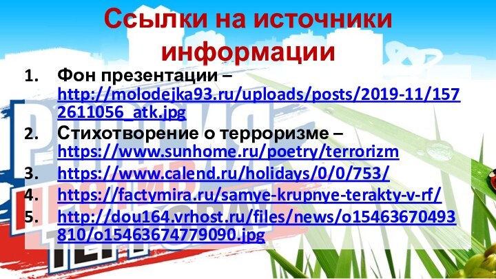 Ссылки на источники информацииФон презентации – http://molodejka93.ru/uploads/posts/2019-11/1572611056_atk.jpgСтихотворение о терроризме – https://www.sunhome.ru/poetry/terrorizmhttps://www.calend.ru/holidays/0/0/753/https://factymira.ru/samye-krupnye-terakty-v-rf/ http://dou164.vrhost.ru/files/news/o15463670493810/o15463674779090.jpg